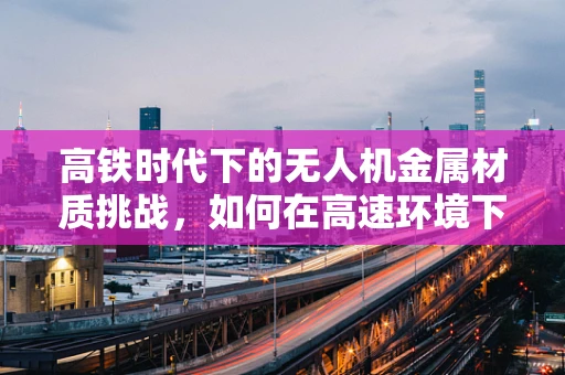 高铁时代下的无人机金属材质挑战，如何在高速环境下确保稳定飞行？