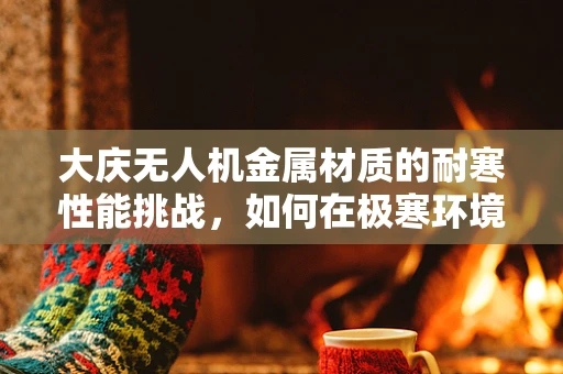 大庆无人机金属材质的耐寒性能挑战，如何在极寒环境下保持飞行稳定？