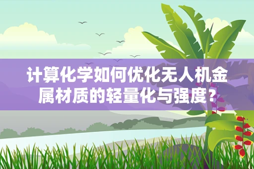 计算化学如何优化无人机金属材质的轻量化与强度？