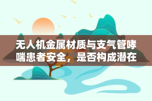 无人机金属材质与支气管哮喘患者安全，是否构成潜在威胁？