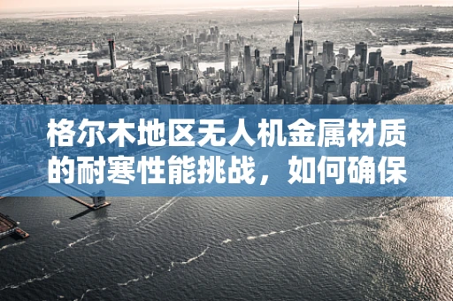 格尔木地区无人机金属材质的耐寒性能挑战，如何确保飞行安全？