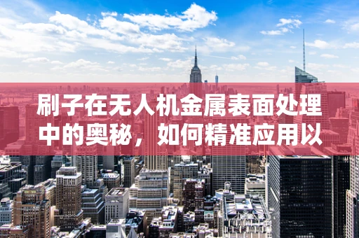 刷子在无人机金属表面处理中的奥秘，如何精准应用以提升耐久性？