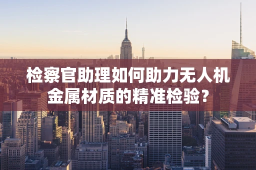 检察官助理如何助力无人机金属材质的精准检验？