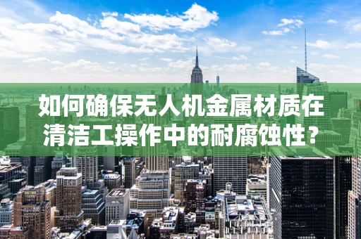 如何确保无人机金属材质在清洁工操作中的耐腐蚀性？