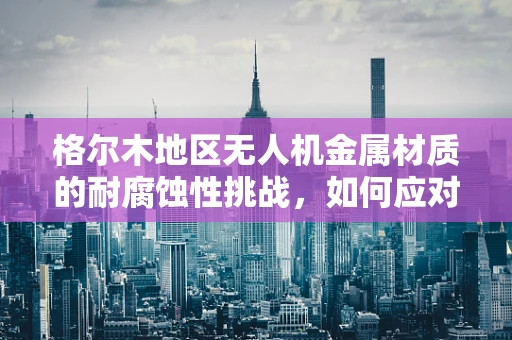 格尔木地区无人机金属材质的耐腐蚀性挑战，如何应对？